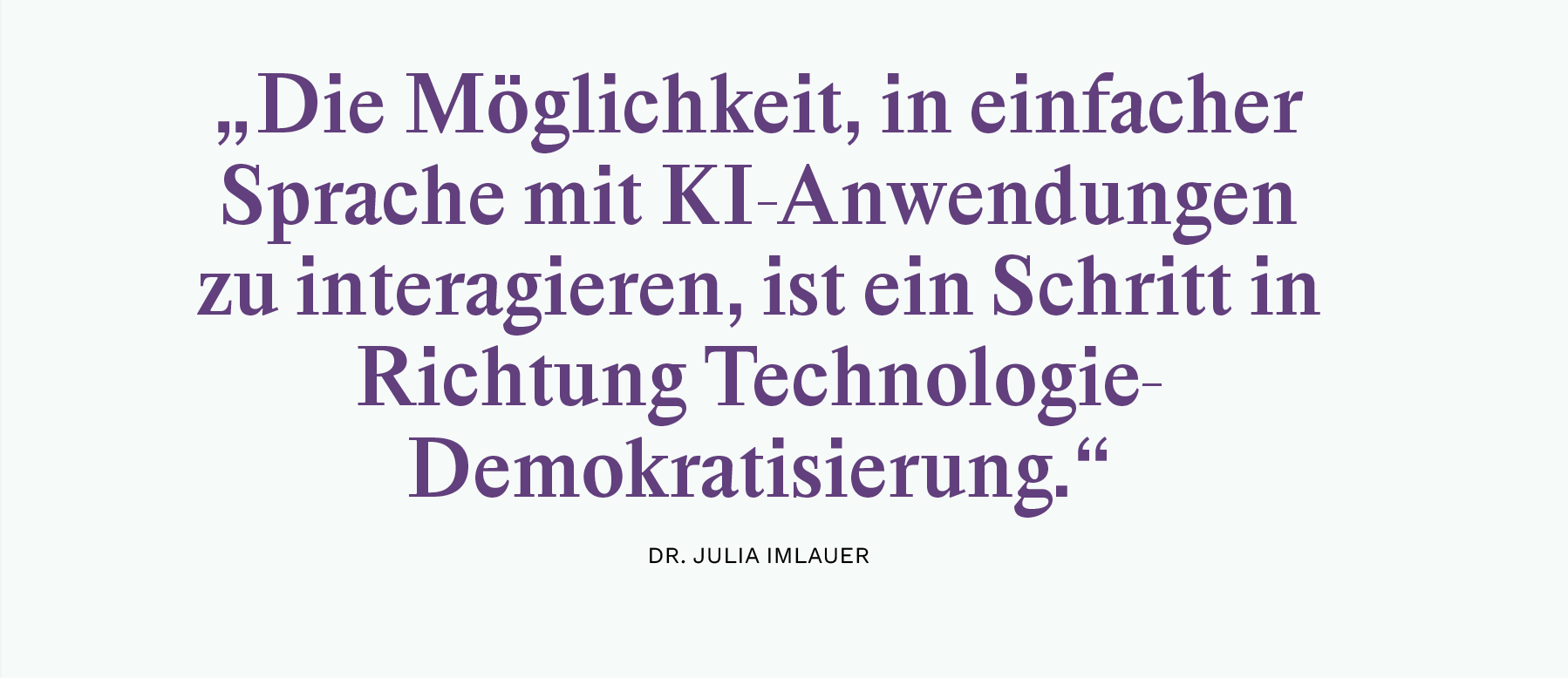 „Die Möglichkeit, in einfacher 
Sprache mit KI-Anwendungen 
zu interagieren, ist ein Schritt in 
Richtung Technologie-
Demokratisierung.“
Dr. Julia Imlauer