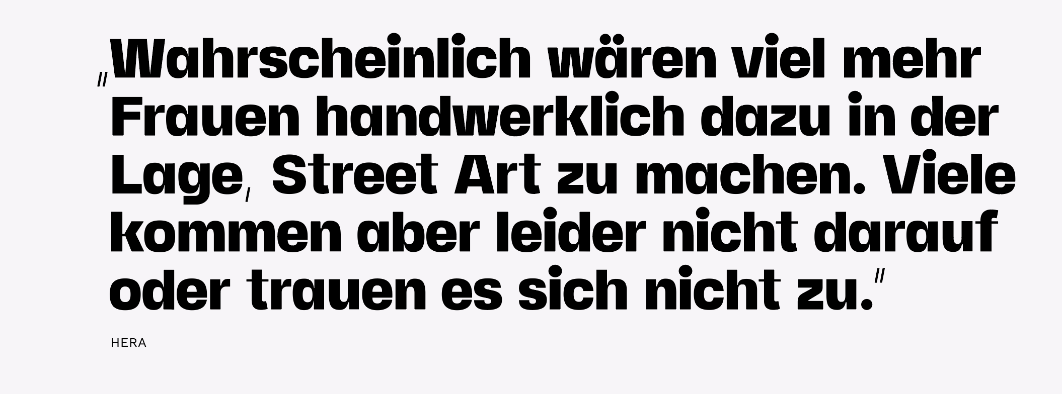 „Wahrscheinlich wären viel mehr Frauen handwerklich dazu in der Lage, Street Art zu machen. Viele kommen aber leider nicht darauf oder trauen es sich nicht zu.”
Zitat: Hera