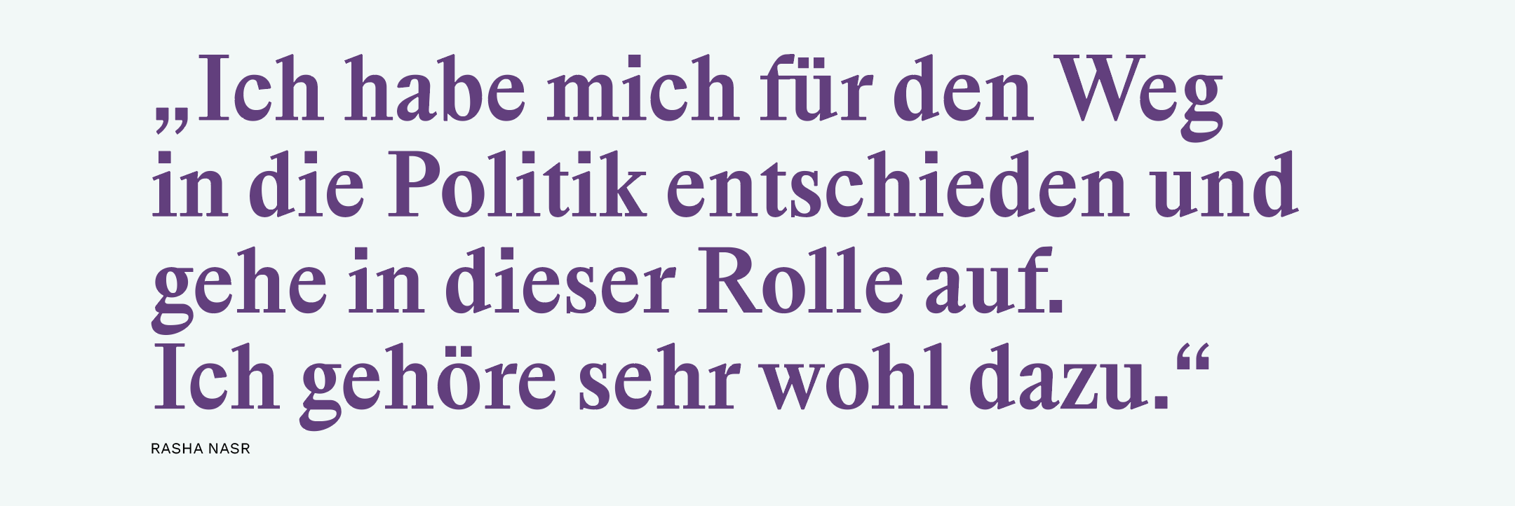 „Ich habe mich für den Weg in die Politik entschieden und gehe in dieser Rolle auf. Ich gehöre sehr wohl dazu.“ 
Rasha Nasr