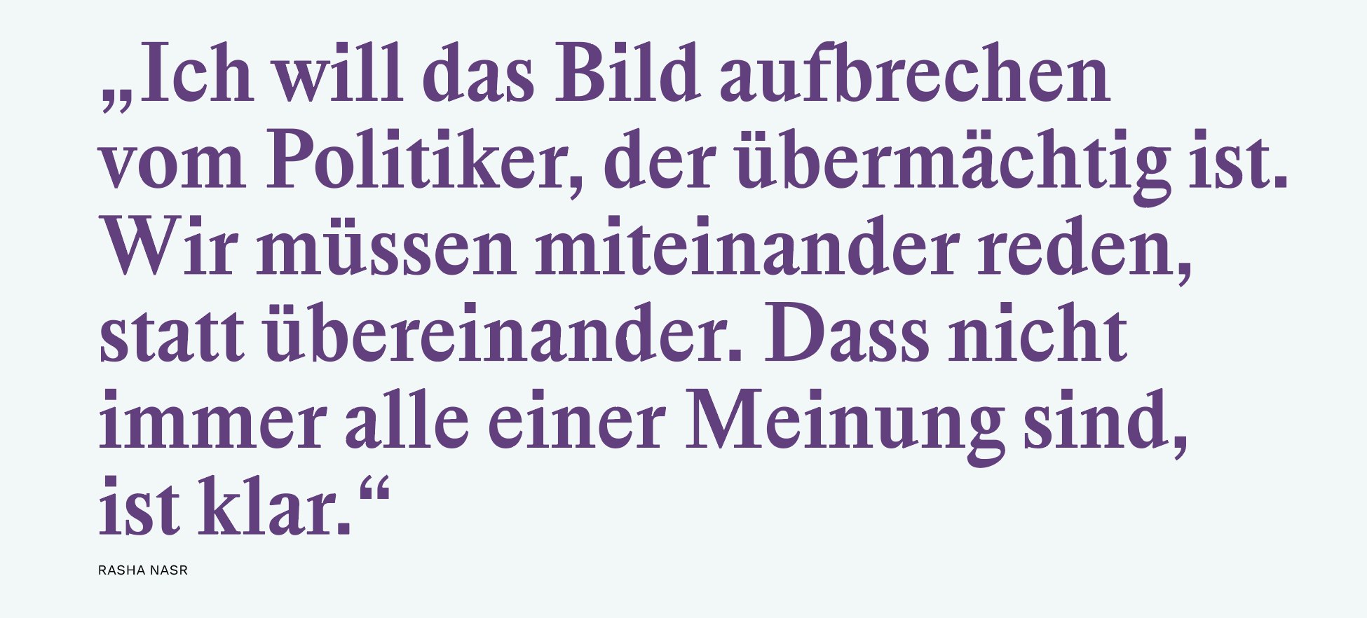 „Ich will das Bild ­aufbrechen 
vom ­Politiker, der übermächtig ist. 
Wir müssen ­miteinander reden, 
statt übereinander. Dass nicht immer alle einer ­Meinung sind, 
ist klar.“ 
Rasha Nasr