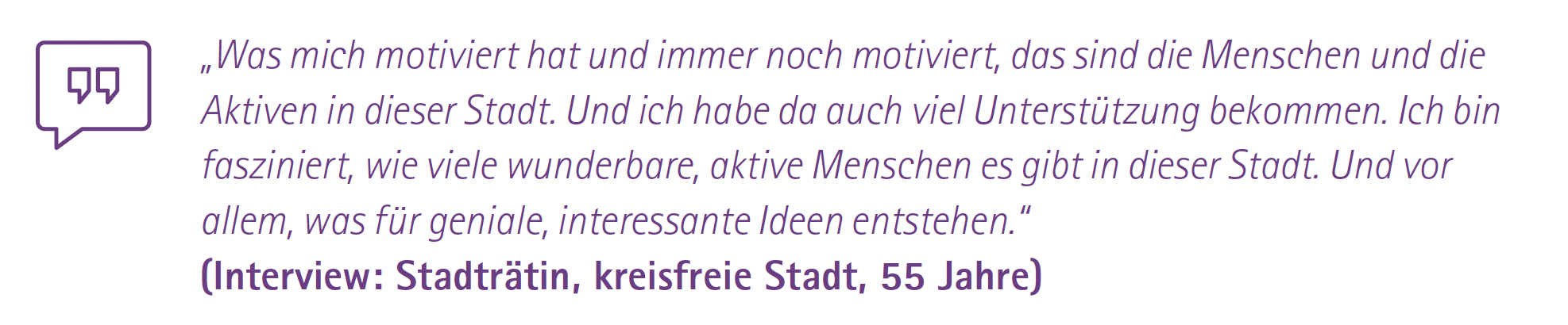 „Was mich motiviert hat und immer noch motiviert, das sind die Menschen und die Aktiven in dieser Stadt. Und ich habe da auch viel Unterstützung bekommen. Ich bin fasziniert, wie viele wunderbare, aktive Menschen es gibt in dieser Stadt. Und vor allem, was für geniale, interessante Ideen entstehen.“
(Interview: Stadträtin, kreisfreie Stadt, 55 Jahre)