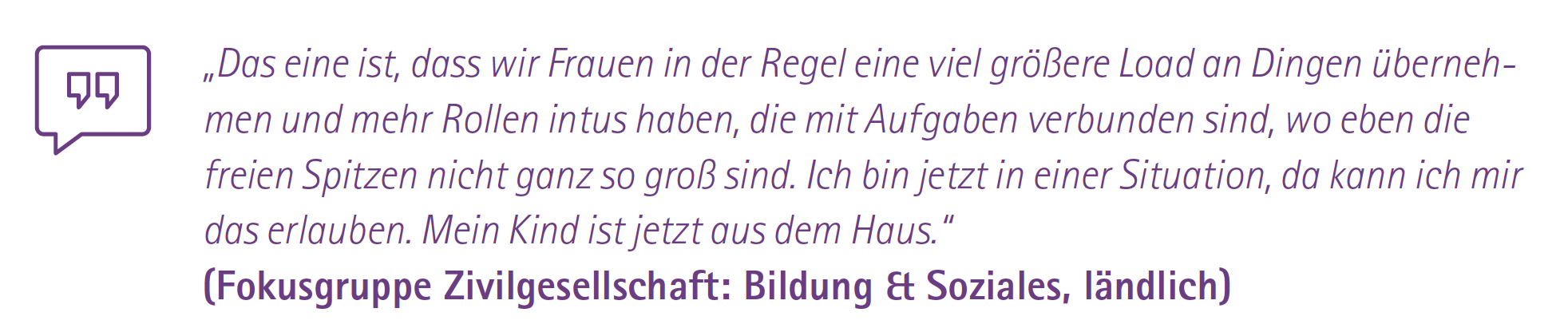 „Das eine ist, dass wir Frauen in der Regel eine viel größere Load an Dingen übernehmen und mehr Rollen intus haben, die mit Aufgaben verbunden sind, wo eben die freien Spitzen nicht ganz so groß sind. Ich bin jetzt in einer Situation, da kann ich mir das erlauben. Mein Kind ist jetzt aus dem Haus.“
-
(Fokusgruppe Zivilgesellschaft: Bildung & Soziales, ländlich)