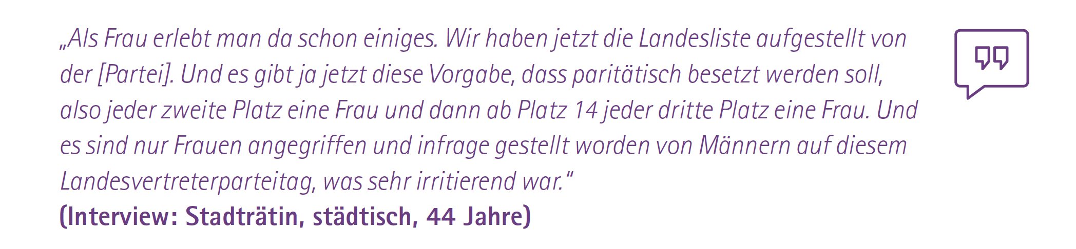 „Als Frau erlebt man da schon einiges. Wir haben jetzt die Landesliste aufgestellt von der [Partei]. Und es gibt ja jetzt diese Vorgabe, dass paritätisch besetzt werden soll, also jeder zweite Platz eine Frau und dann ab Platz 14 jeder dritte Platz eine Frau. Und es sind nur Frauen angegriffen und infrage gestellt worden von Männern auf diesem Landesvertreterparteitag, was sehr irritierend war.“
(Interview: Stadträtin, städtisch, 44 Jahre)