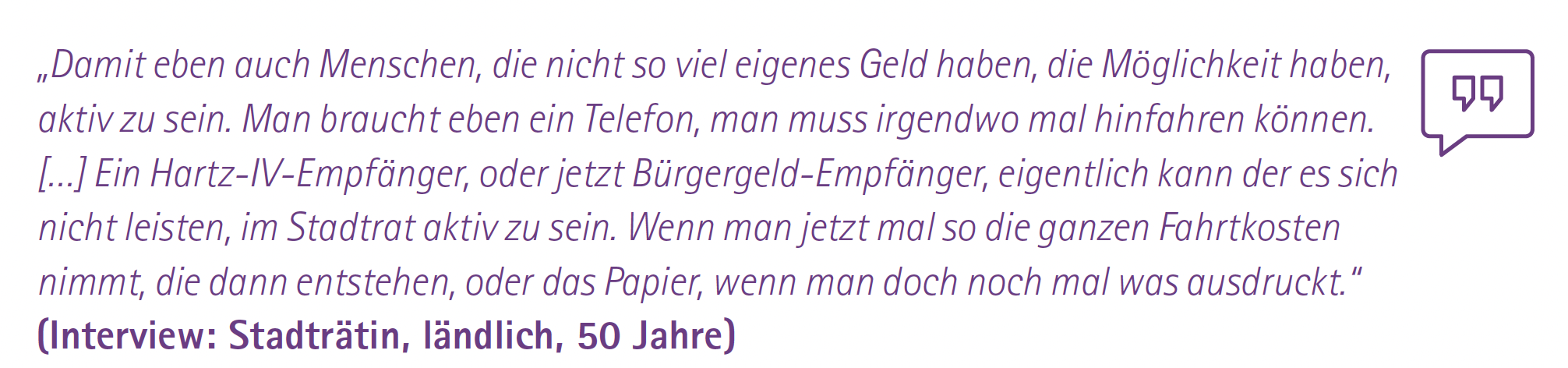 „Damit eben auch Menschen, die nicht so viel eigenes Geld haben, die Möglichkeit haben, aktiv zu sein. Man braucht eben ein Telefon, man muss irgendwo mal hinfahren können. […] Ein Hartz-IV-Empfänger, oder jetzt Bürgergeld-Empfänger, eigentlich kann der es sich nicht leisten, im Stadtrat aktiv zu sein. Wenn man jetzt mal so die ganzen Fahrtkosten nimmt, die dann entstehen, oder das Papier, wenn man doch noch mal was ausdruckt.“
(Interview: Stadträtin, ländlich, 50 Jahre)